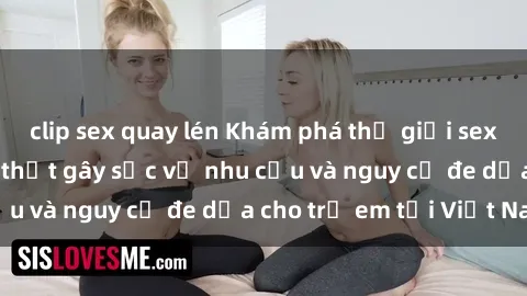 clip sex quay lén Khám phá thế giới sex loli Việt Nam: Sự thật gây sốc về nhu cầu và nguy cơ đe dọa cho trẻ em tại Việt Nam