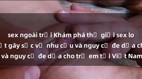 sex ngoài trời Khám phá thế giới sex loli Việt Nam: Sự thật gây sốc về nhu cầu và nguy cơ đe dọa cho trẻ em tại Việt Nam