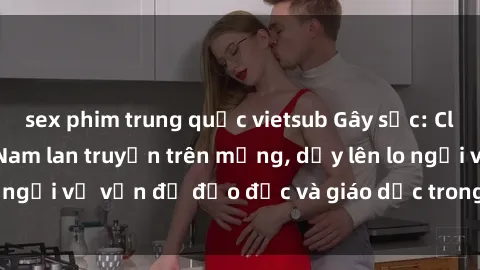 sex phim trung quốc vietsub Gây sốc: Clip sex mẹ con Việt Nam lan truyền trên mạng, dấy lên lo ngại về vấn đề đạo đức và giáo dục trong xã hội hiện nay.