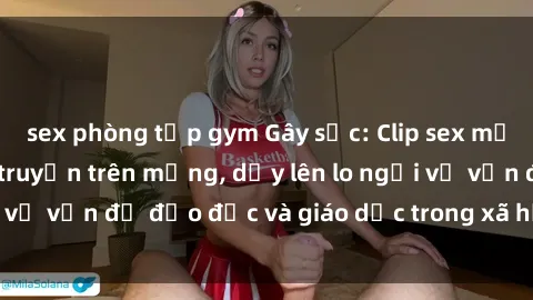 sex phòng tập gym Gây sốc: Clip sex mẹ con Việt Nam lan truyền trên mạng, dấy lên lo ngại về vấn đề đạo đức và giáo dục trong xã hội hiện nay.