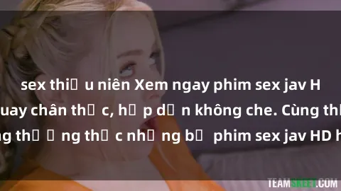 sex thiếu niên Xem ngay phim sex jav HD với những cảnh quay chân thực, hấp dẫn không che. Cùng thưởng thức những bộ phim sex jav HD hot nhất hiện nay!