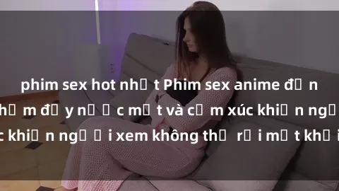 phim sex hot nhất Phim sex anime đỉnh cao: Những tác phẩm đầy nước mắt và cảm xúc khiến người xem không thể rời mắt khỏi màn hình