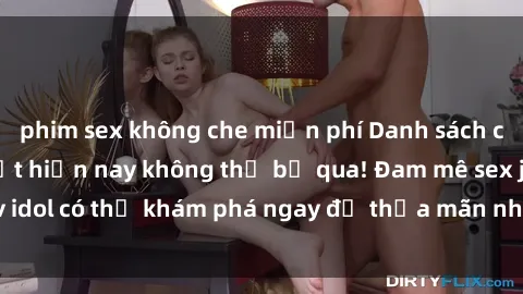 phim sex không che miễn phí Danh sách các idol JAV hot nhất hiện nay không thể bỏ qua! Đam mê sex jav idol có thể khám phá ngay để thỏa mãn nhu cầu giải trí của mình!